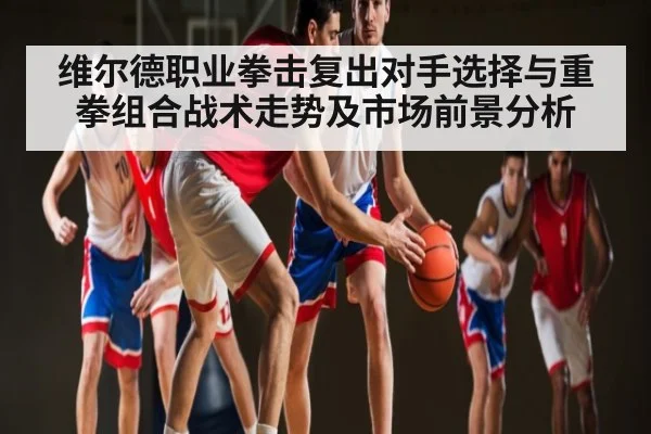 维尔德职业拳击复出对手选择与重拳组合战术走势及市场前景分析